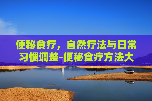 便秘食疗，自然疗法与日常习惯调整-便秘食疗方法大全