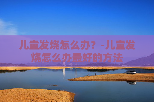 儿童发烧怎么办？-儿童发烧怎么办最好的方法