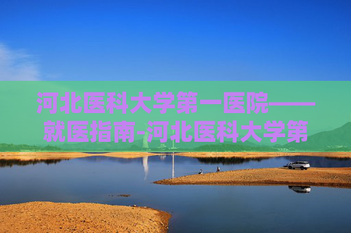 河北医科大学第一医院——就医指南-河北医科大学第一医院地址在哪里