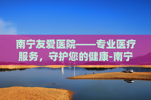 南宁友爱医院——专业医疗服务，守护您的健康-南宁友爱医院改名叫什么