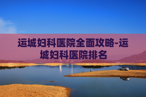 运城妇科医院全面攻略-运城妇科医院排名