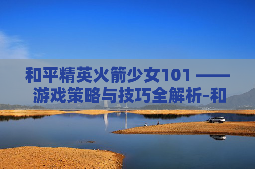 和平精英火箭少女101 —— 游戏策略与技巧全解析-和平精英火箭少女101图片