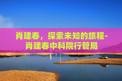 肖建春，探索未知的旅程-肖建春中科院行管局