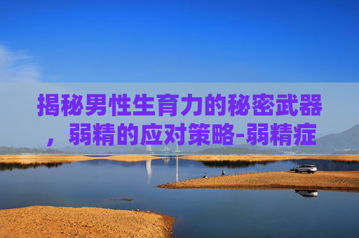 揭秘男性生育力的秘密武器，弱精的应对策略-弱精症能怀孕吗