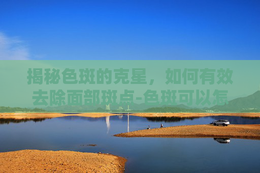 揭秘色斑的克星，如何有效去除面部斑点-色斑可以怎么处理