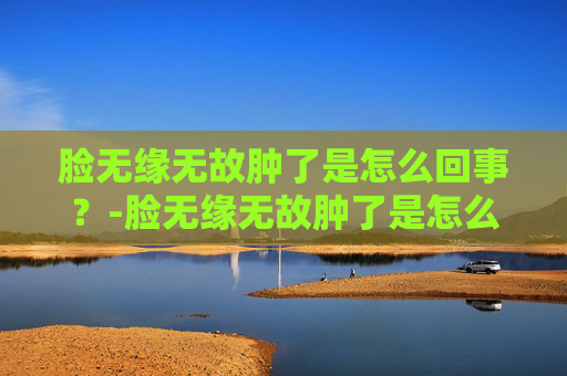 脸无缘无故肿了是怎么回事？-脸无缘无故肿了是怎么回事不疼不痒