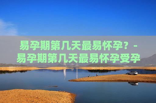 易孕期第几天最易怀孕？-易孕期第几天最易怀孕受孕