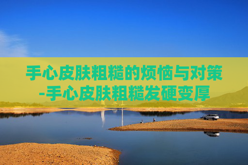 手心皮肤粗糙的烦恼与对策-手心皮肤粗糙发硬变厚