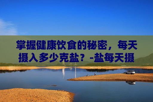掌握健康饮食的秘密，每天摄入多少克盐？-盐每天摄入多少克男人可以吃