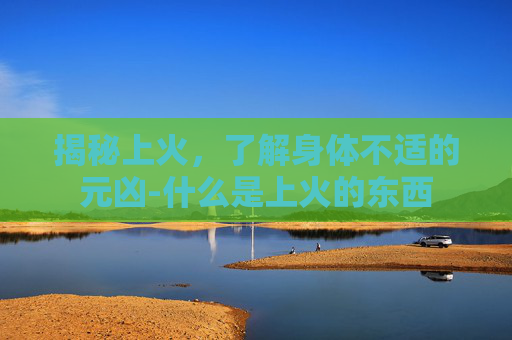 揭秘上火，了解身体不适的元凶-什么是上火的东西