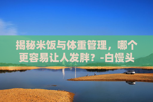 揭秘米饭与体重管理，哪个更容易让人发胖？-白馒头和米饭哪个容易发胖