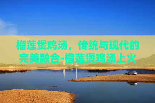 榴莲煲鸡汤，传统与现代的完美融合-榴莲煲鸡汤上火吗