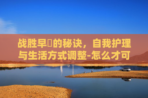 战胜早迣的秘诀，自我护理与生活方式调整-怎么才可以治疗早些
