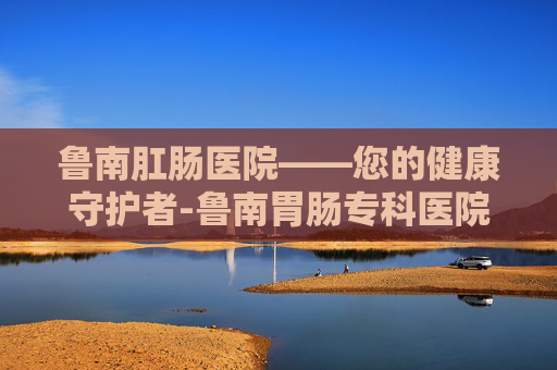 鲁南肛肠医院——您的健康守护者-鲁南胃肠专科医院是正规的么
