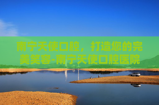 南宁天使口腔，打造您的完美笑容-南宁天使口腔医院是正规医院吗