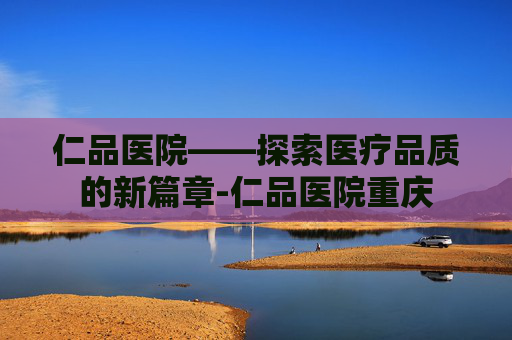 仁品医院——探索医疗品质的新篇章-仁品医院重庆