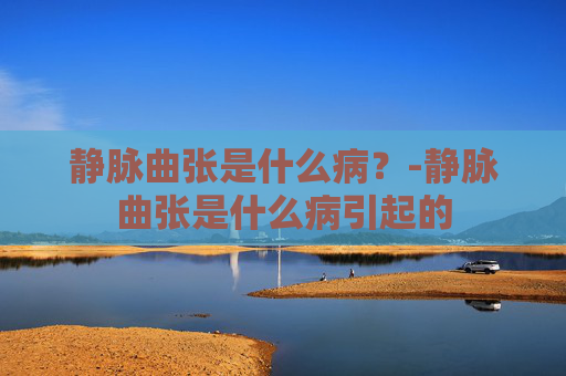 静脉曲张是什么病?-静脉曲张是什么病引起的 静脉曲张是什么病?-静脉曲张是什么病引起的