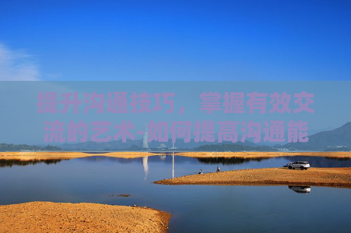 提升沟通技巧,掌握有效交流的艺术-如何提高沟通能力和技巧 提升沟通技巧,掌握有效交流的艺术-如何提高沟通能力和技巧