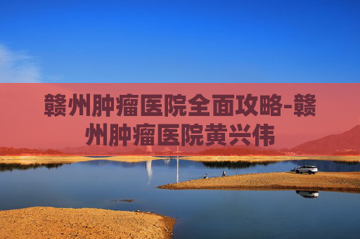 赣州肿瘤医院全面攻略-赣州肿瘤医院黄兴伟