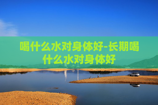 喝什么水对身体好-长期喝什么水对身体好