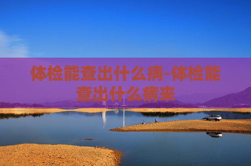 体检能查出什么病-体检能查出什么病来