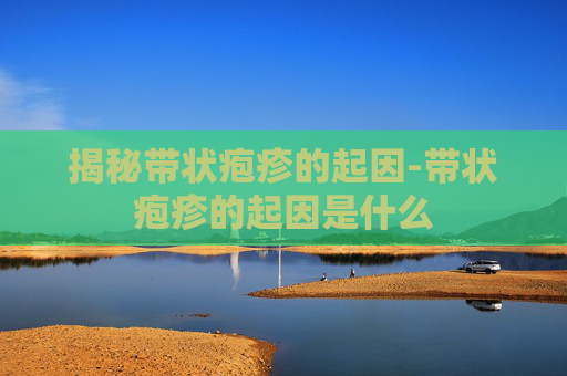 揭秘带状疱疹的起因-带状疱疹的起因是什么