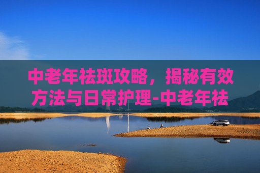 中老年祛斑攻略，揭秘有效方法与日常护理-中老年祛斑用什么药好