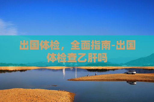 出国体检，全面指南-出国体检查乙肝吗