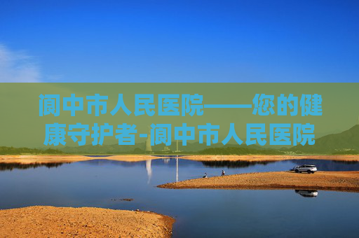 阆中市人民医院——您的健康守护者-阆中市人民医院是三甲吗