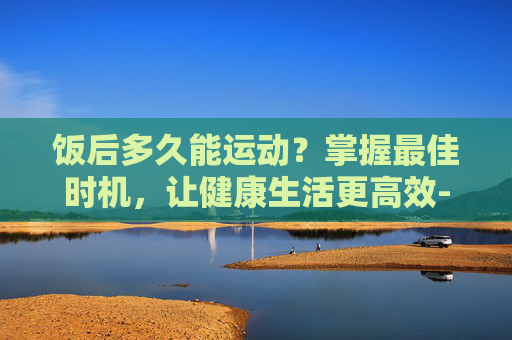 饭后多久能运动？掌握最佳时机，让健康生活更高效-饭后多久能运动跑步