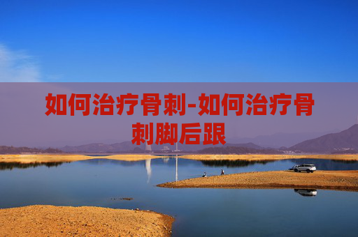 如何治疗骨刺-如何治疗骨刺脚后跟