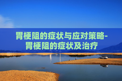 胃梗阻的症状与应对策略-胃梗阻的症状及治疗 胃梗阻的症状与应对策略-胃梗阻的症状及治疗