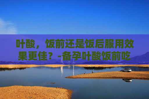 叶酸,饭前还是饭后服用效果更佳?-备孕叶酸饭前吃还是饭后吃效果好 叶酸,饭前还是饭后服用效果更佳?-备孕叶酸饭前吃还是饭后吃效果好