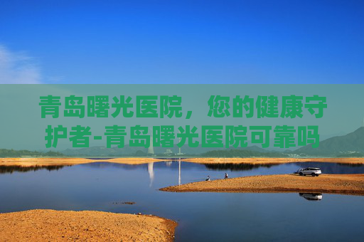 青岛曙光医院,您的健康守护者-青岛曙光医院可靠吗 青岛曙光医院,您的健康守护者-青岛曙光医院可靠吗
