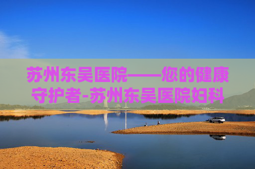 苏州东吴医院——您的健康守护者-苏州东吴医院妇科正规吗 苏州东吴医院——您的健康守护者-苏州东吴医院妇科正规吗