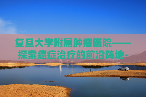 复旦大学附属肿瘤医院——探索癌症治疗的前沿阵地-复旦大学附属肿瘤医院徐汇院区 复旦大学附属肿瘤医院——探索癌症治疗的前沿阵地-复旦大学附属肿瘤医院徐汇院区