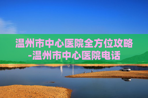 温州市中心医院全方位攻略-温州市中心医院电话 温州市中心医院全方位攻略-温州市中心医院电话
