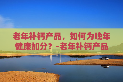 老年补钙产品,如何为晚年健康加分?-老年补钙产品测评 老年补钙产品,如何为晚年健康加分?-老年补钙产品测评
