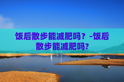 饭后散步能减肥吗?-饭后散步能减肥吗? 饭后散步能减肥吗?-饭后散步能减肥吗?