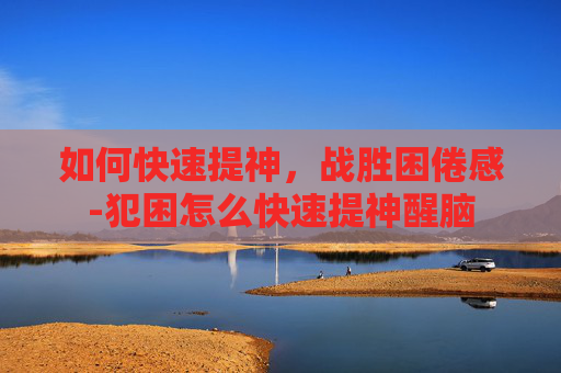 如何快速提神,战胜困倦感-犯困怎么快速提神醒脑 如何快速提神,战胜困倦感-犯困怎么快速提神醒脑