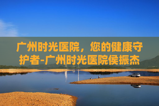 广州时光医院,您的健康守护者-广州时光医院侯振杰正颌 广州时光医院,您的健康守护者-广州时光医院侯振杰正颌