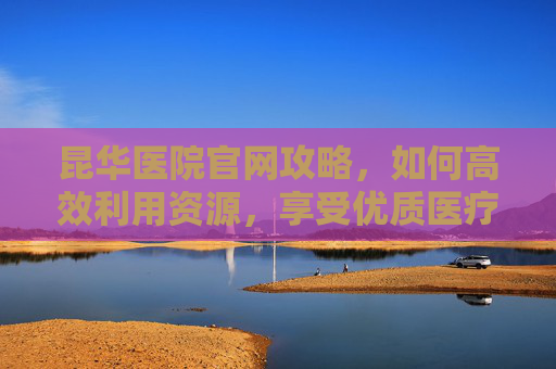 昆华医院官网攻略,如何高效利用资源,享受优质医疗服务-昆华医院官网进修申请 昆华医院官网攻略,如何高效利用资源,享受优质医疗服务-昆华医院官网进修申请