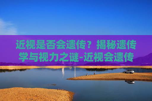 近视是否会遗传?揭秘遗传学与视力之谜-近视会遗传吗?有科学依据吗 近视是否会遗传?揭秘遗传学与视力之谜-近视会遗传吗?有科学依据吗