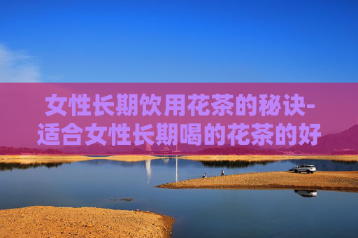 女性长期饮用花茶的秘诀-适合女性长期喝的花茶的好处和坏处 女性长期饮用花茶的秘诀-适合女性长期喝的花茶的好处和坏处