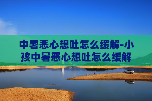 中暑恶心想吐怎么缓解-小孩中暑恶心想吐怎么缓解 中暑恶心想吐怎么缓解-小孩中暑恶心想吐怎么缓解