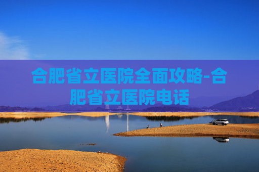 合肥省立医院全面攻略-合肥省立医院电话