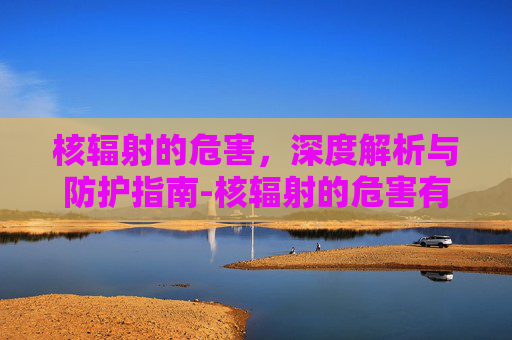 核辐射的危害，深度解析与防护指南-核辐射的危害有多可怕