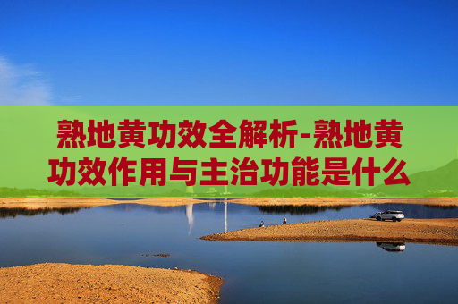 熟地黄功效全解析-熟地黄功效作用与主治功能是什么