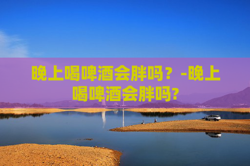 晚上喝啤酒会胖吗？-晚上喝啤酒会胖吗?