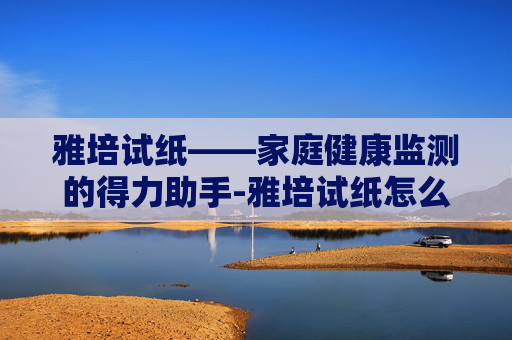 雅培试纸——家庭健康监测的得力助手-雅培试纸怎么用